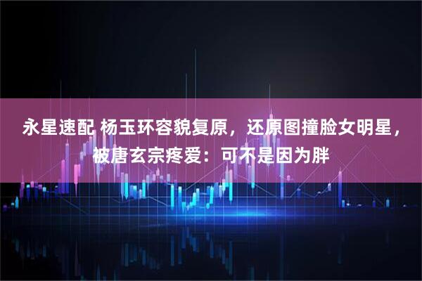 永星速配 杨玉环容貌复原，还原图撞脸女明星，被唐玄宗疼爱：可不是因为胖