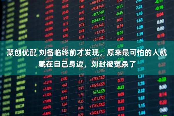 聚创优配 刘备临终前才发现，原来最可怕的人就藏在自己身边，刘封被冤杀了