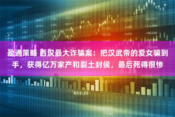 盈通策略 西汉最大诈骗案：把汉武帝的爱女骗到手，获得亿万家产和裂土封侯，最后死得很惨