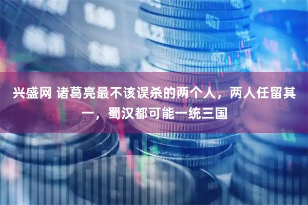 兴盛网 诸葛亮最不该误杀的两个人，两人任留其一，蜀汉都可能一统三国