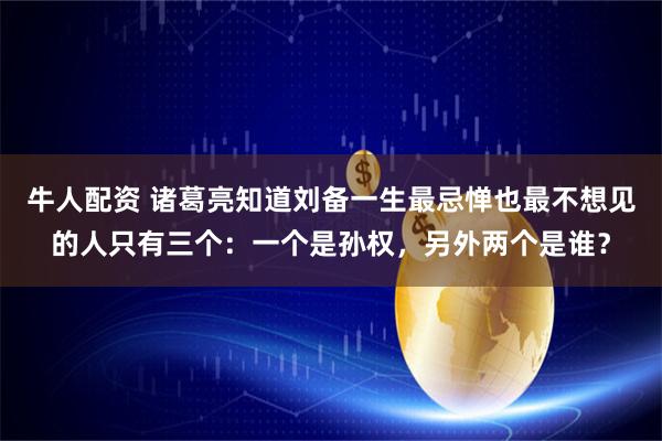 牛人配资 诸葛亮知道刘备一生最忌惮也最不想见的人只有三个：一个是孙权，另外两个是谁？