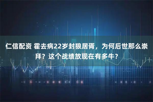 仁信配资 霍去病22岁封狼居胥，为何后世那么崇拜？这个战绩放现在有多牛？