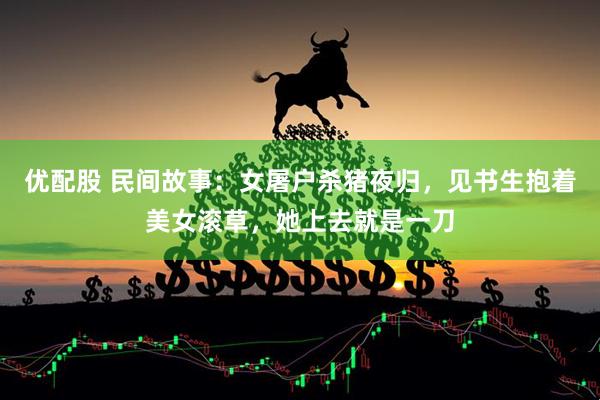 优配股 民间故事：女屠户杀猪夜归，见书生抱着美女滚草，她上去就是一刀