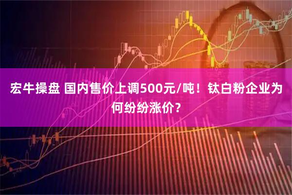 宏牛操盘 国内售价上调500元/吨！钛白粉企业为何纷纷涨价？