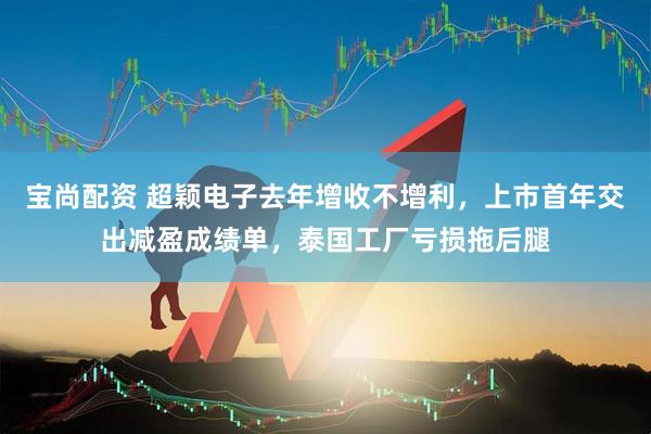 宝尚配资 超颖电子去年增收不增利，上市首年交出减盈成绩单，泰国工厂亏损拖后腿