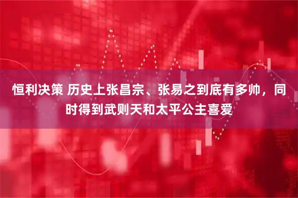 恒利决策 历史上张昌宗、张易之到底有多帅，同时得到武则天和太平公主喜爱