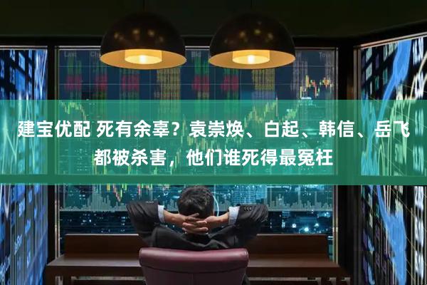 建宝优配 死有余辜？袁崇焕、白起、韩信、岳飞都被杀害，他们谁死得最冤枉