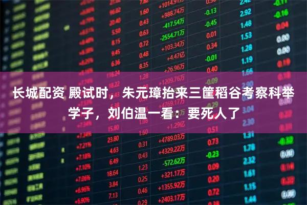 长城配资 殿试时，朱元璋抬来三筐稻谷考察科举学子，刘伯温一看：要死人了