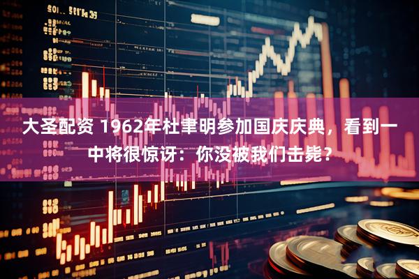 大圣配资 1962年杜聿明参加国庆庆典，看到一中将很惊讶：你没被我们击毙？
