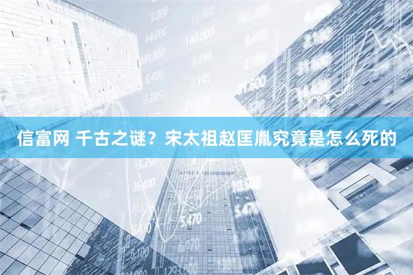 信富网 千古之谜？宋太祖赵匡胤究竟是怎么死的