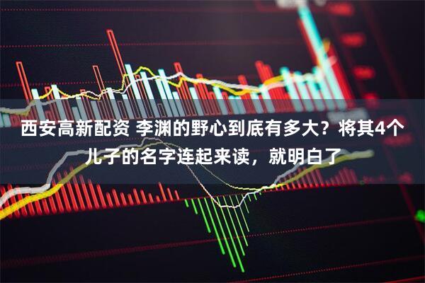 西安高新配资 李渊的野心到底有多大？将其4个儿子的名字连起来读，就明白了