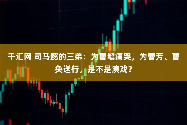 千汇网 司马懿的三弟：为曹髦痛哭，为曹芳、曹奂送行，是不是演戏？