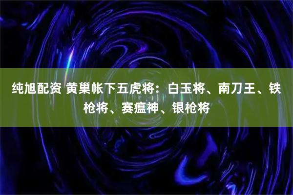 纯旭配资 黄巢帐下五虎将：白玉将、南刀王、铁枪将、赛瘟神、银枪将