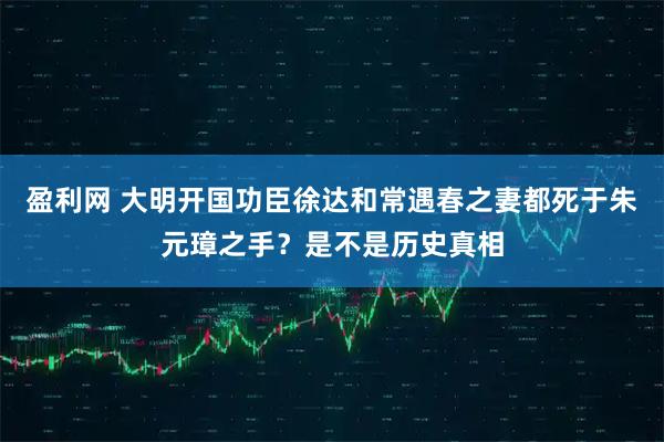 盈利网 大明开国功臣徐达和常遇春之妻都死于朱元璋之手？是不是历史真相
