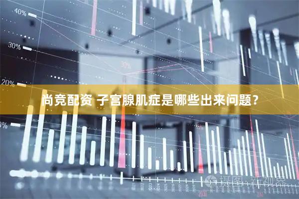 尚竞配资 子宫腺肌症是哪些出来问题？