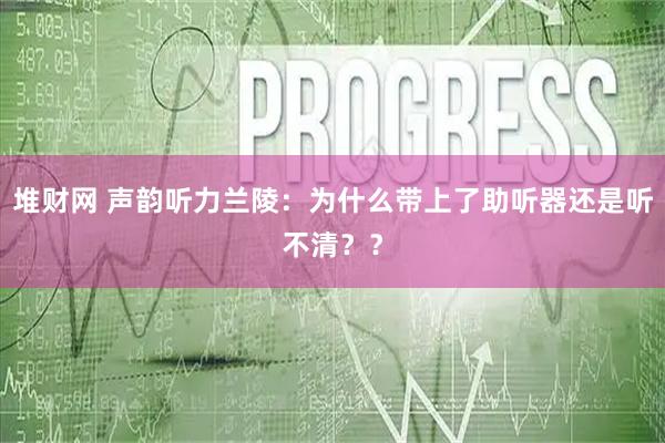 堆财网 声韵听力兰陵：为什么带上了助听器还是听不清？？