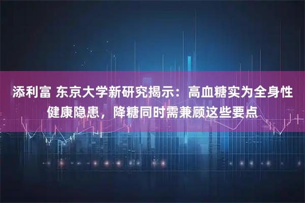 添利富 东京大学新研究揭示：高血糖实为全身性健康隐患，降糖同时需兼顾这些要点