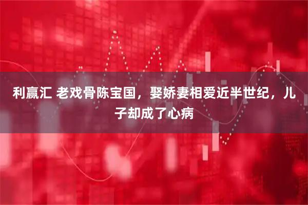 利赢汇 老戏骨陈宝国，娶娇妻相爱近半世纪，儿子却成了心病