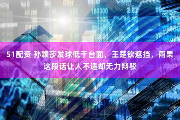 51配资 孙颖莎发球低于台面，王楚钦遮挡，雨果这段话让人不适却无力辩驳
