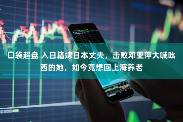 口袋超盘 入日籍嫁日本丈夫，击败邓亚萍大喊吆西的她，如今竟想回上海养老