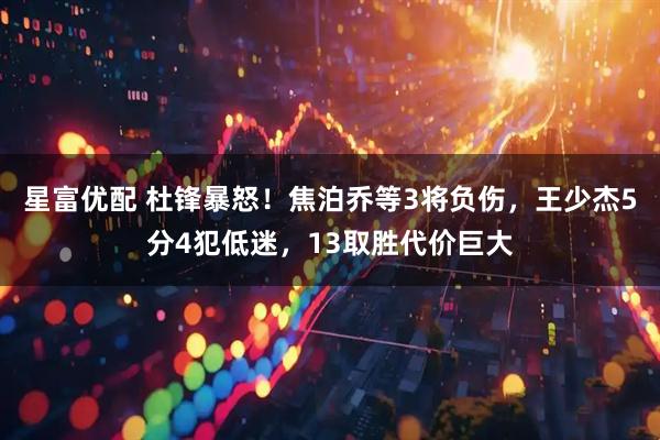 星富优配 杜锋暴怒！焦泊乔等3将负伤，王少杰5分4犯低迷，13取胜代价巨大