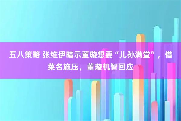 五八策略 张维伊暗示董璇想要“儿孙满堂”，借菜名施压，董璇机智回应
