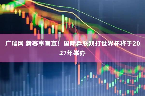 广瑞网 新赛事官宣！国际乒联双打世界杯将于2027年举办