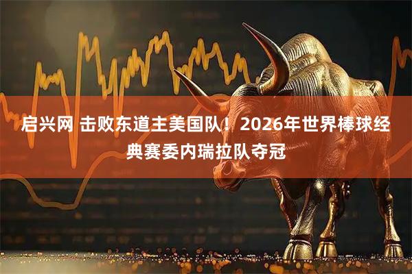 启兴网 击败东道主美国队！2026年世界棒球经典赛委内瑞拉队夺冠