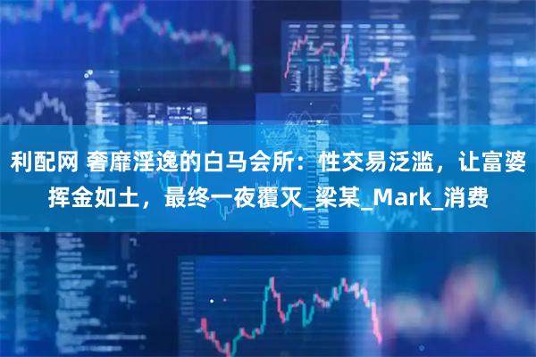 利配网 奢靡淫逸的白马会所：性交易泛滥，让富婆挥金如土，最终一夜覆灭_梁某_Mark_消费