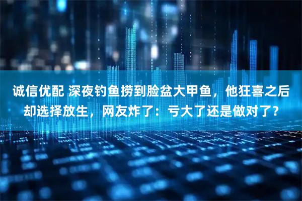 诚信优配 深夜钓鱼捞到脸盆大甲鱼，他狂喜之后却选择放生，网友炸了：亏大了还是做对了？