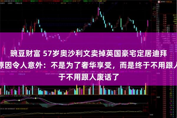 豌豆财富 57岁奥沙利文卖掉英国豪宅定居迪拜，背后原因令人意外：不是为了奢华享受，而是终于不用跟人废话了