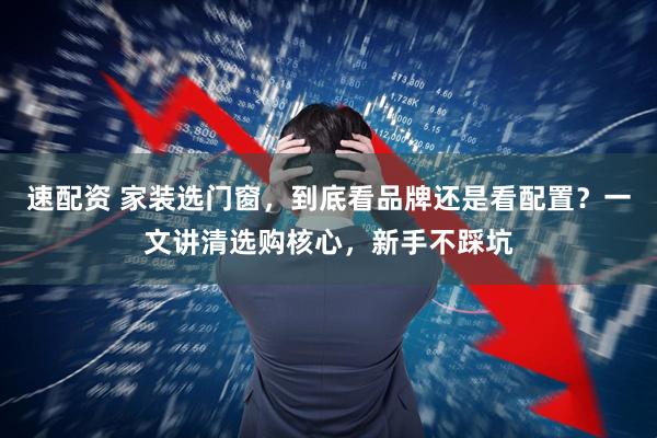 速配资 家装选门窗，到底看品牌还是看配置？一文讲清选购核心，新手不踩坑