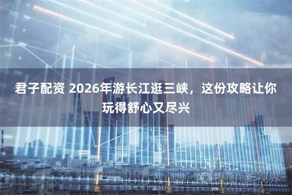 君子配资 2026年游长江逛三峡，这份攻略让你玩得舒心又尽兴