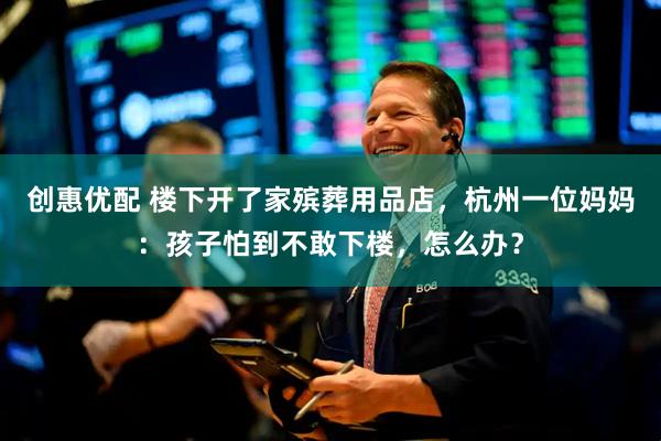 创惠优配 楼下开了家殡葬用品店，杭州一位妈妈：孩子怕到不敢下楼，怎么办？