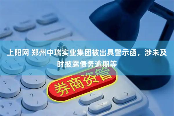 上阳网 郑州中瑞实业集团被出具警示函，涉未及时披露债务逾期等