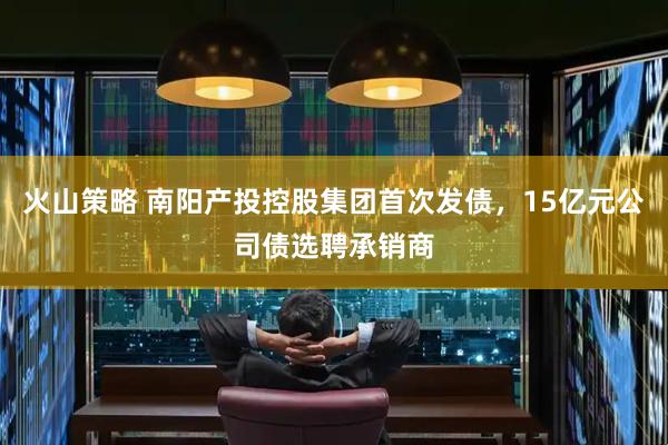 火山策略 南阳产投控股集团首次发债，15亿元公司债选聘承销商