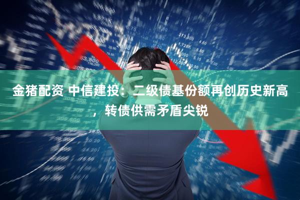 金猪配资 中信建投：二级债基份额再创历史新高，转债供需矛盾尖锐