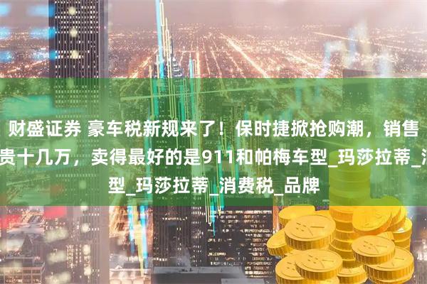 财盛证券 豪车税新规来了！保时捷掀抢购潮，销售：晚买一天贵十几万，卖得最好的是911和帕梅车型_玛莎拉蒂_消费税_品牌