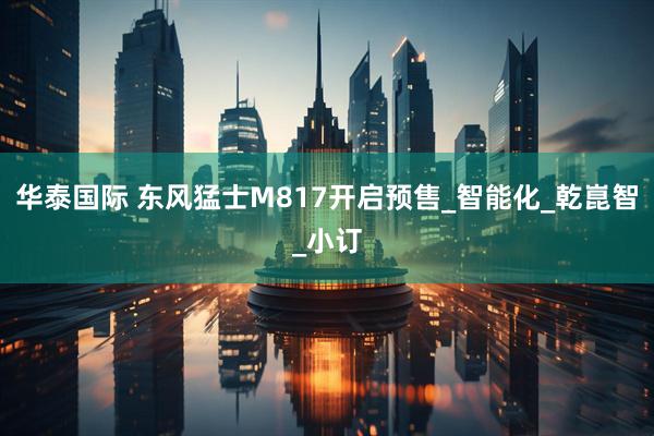 华泰国际 东风猛士M817开启预售_智能化_乾崑智_小订