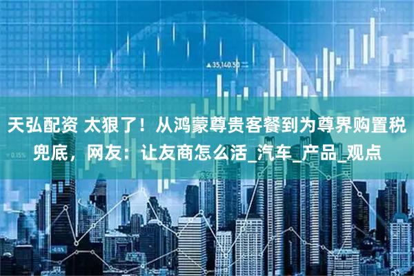 天弘配资 太狠了！从鸿蒙尊贵客餐到为尊界购置税兜底，网友：让友商怎么活_汽车_产品_观点