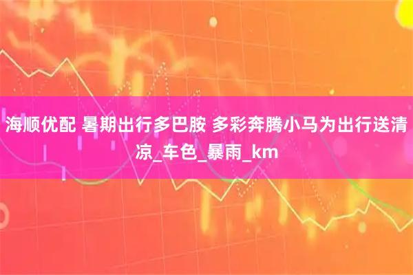 海顺优配 暑期出行多巴胺 多彩奔腾小马为出行送清凉_车色_暴雨_km