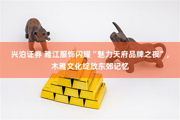 兴泊证券 雅江服饰闪耀“魅力天府品牌之夜”，木雅文化绽放东郊记忆