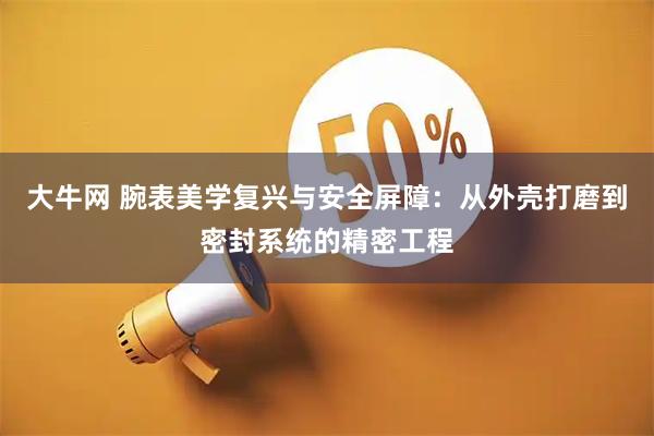 大牛网 腕表美学复兴与安全屏障：从外壳打磨到密封系统的精密工程