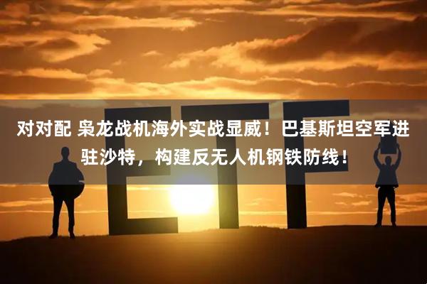 对对配 枭龙战机海外实战显威！巴基斯坦空军进驻沙特，构建反无人机钢铁防线！