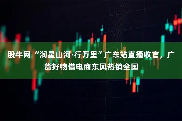 股牛网 “润星山河·行万里”广东站直播收官，广货好物借电商东风热销全国