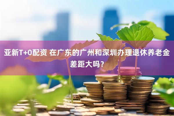 亚新T+0配资 在广东的广州和深圳办理退休养老金差距大吗？