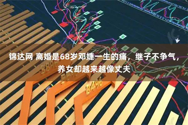 锦达网 离婚是68岁邓婕一生的痛，继子不争气，养女却越来越像丈夫