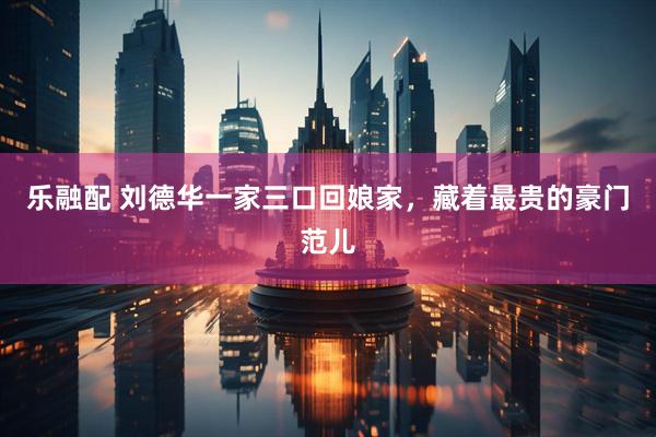 乐融配 刘德华一家三口回娘家，藏着最贵的豪门范儿