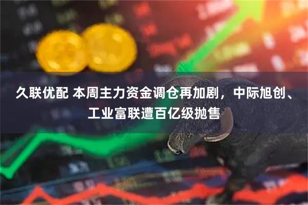 久联优配 本周主力资金调仓再加剧，中际旭创、工业富联遭百亿级抛售