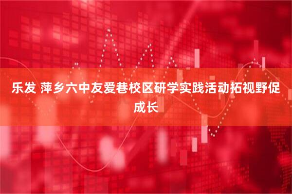 乐发 萍乡六中友爱巷校区研学实践活动拓视野促成长